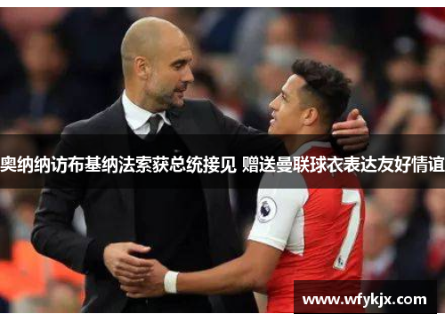 奥纳纳访布基纳法索获总统接见 赠送曼联球衣表达友好情谊 奥纳纳访布基纳法索获总统接见 赠送曼联球衣表达友好情谊