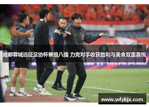 成都蓉城远征足协杯晋级八强 力克对手收获胜利与美食双重喜悦 成都蓉城远征足协杯晋级八强 力克对手收获胜利与美食双重喜悦