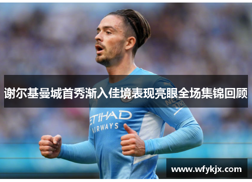 谢尔基曼城首秀渐入佳境表现亮眼全场集锦回顾 谢尔基曼城首秀渐入佳境表现亮眼全场集锦回顾