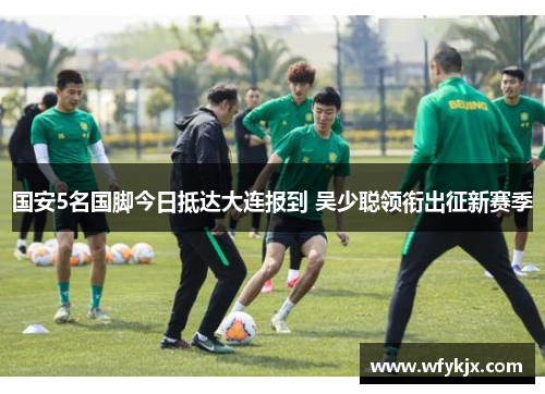 国安5名国脚今日抵达大连报到 吴少聪领衔出征新赛季 国安5名国脚今日抵达大连报到 吴少聪领衔出征新赛季