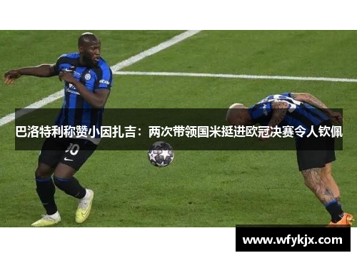 巴洛特利称赞小因扎吉：两次带领国米挺进欧冠决赛令人钦佩