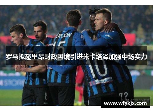 罗马拟趁里昂财政困境引进米卡塔泽加强中场实力 罗马拟趁里昂财政困境引进米卡塔泽加强中场实力