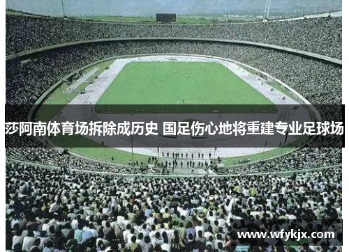 莎阿南体育场拆除成历史 国足伤心地将重建专业足球场 莎阿南体育场拆除成历史 国足伤心地将重建专业足球场
